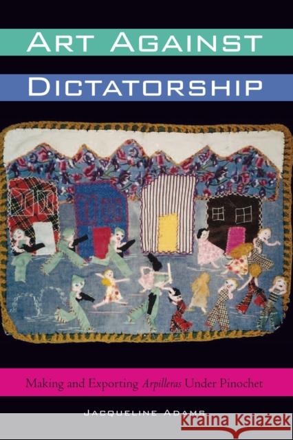 Art Against Dictatorship: Making and Exporting Arpilleras Under Pinochet Jacqueline Adams 9780292743823