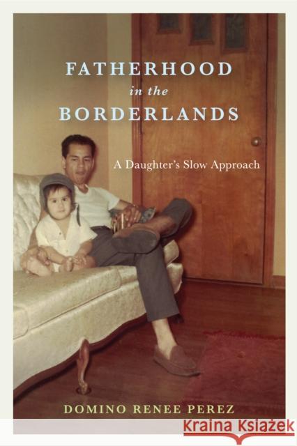 Fatherhood in the Borderlands: A Daughter's Slow Approach Domino Renee Perez 9780292745537