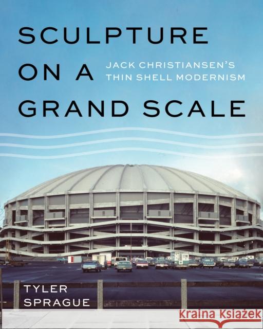 Sculpture on a Grand Scale: Jack Christiansen's Thin Shell Modernism Tyler Sprague 9780295745619 University of Washington Press
