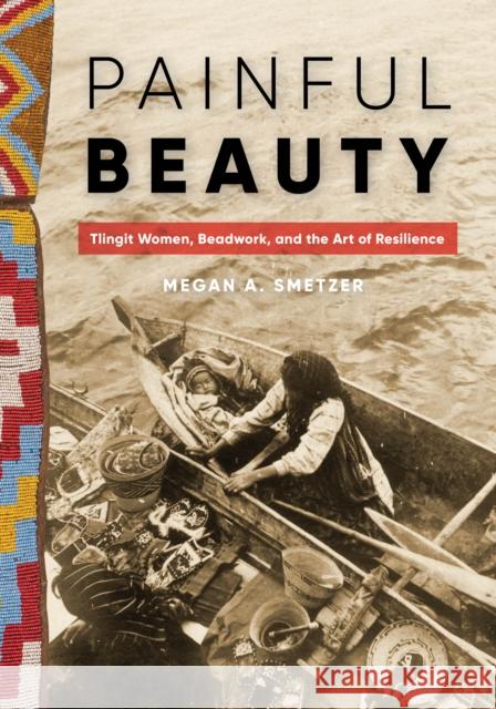 Painful Beauty: Tlingit Women, Beadwork, and the Art of Resilience Megan A. Smetzer 9780295748948 University of Washington Press