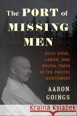 The Port of Missing Men: Billy Gohl, Labor, and Brutal Times in the Pacific Northwest Aaron Goings   9780295751207 University of Washington Press