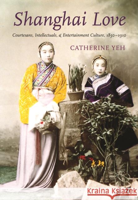 Shanghai Love: Courtesans, Intellectuals, and Entertainment Culture, 1850-1910 Catherine Vance Yeh 9780295985671 University of Washington Press