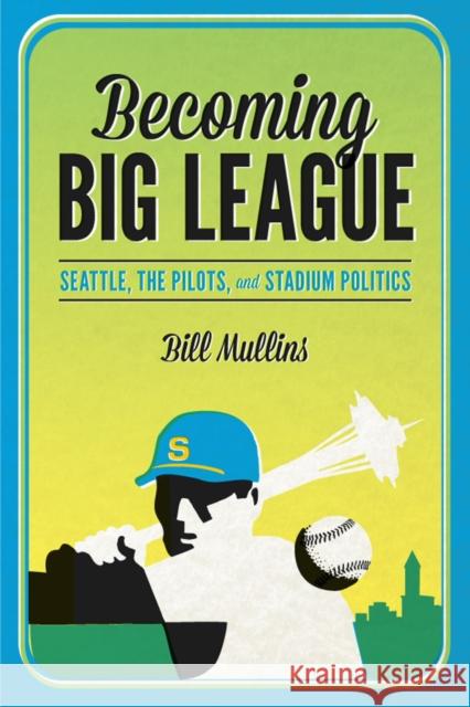 Becoming Big League: Seattle, the Pilots, and Stadium Politics Bill Mullins 9780295994253