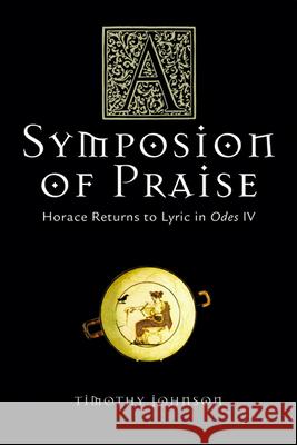 A Symposion of Praise: Horace Returns to Lyric in Odes IV Timothy S. Johnson 9780299207441 University of Wisconsin Press