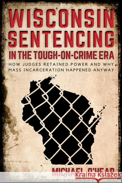 Wisconsin Sentencing in the Tough-on-Crime Era: How Judges Retained Power and Why Mass Incarceration Happened Anyway Michael O'Hear 9780299310240