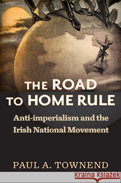 The Road to Home Rule: Anti-Imperialism and the Irish National Movement Paul A. Townend 9780299310707