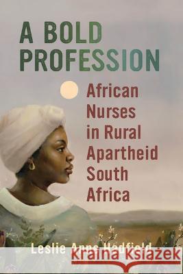 A Bold Profession: African Nurses in Rural Apartheid South Africa Leslie Anne Hadfield 9780299331245 University of Wisconsin Press