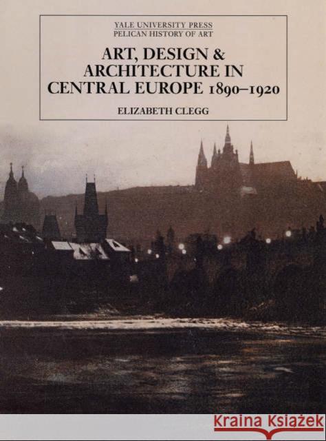 Art, Design, and Architecture in Central Europe 1890-1920 Elizabeth Clegg 9780300111200 Yale University Press