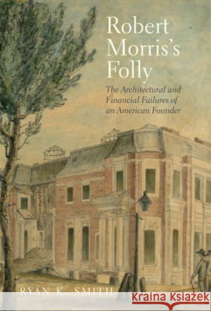 Robert Morris's Folly: The Architectural and Financial Failures of an American Founder Smith, Ryan K. 9780300196047