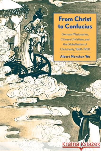 From Christ to Confucius: German Missionaries, Chinese Christians, and the Globalization of Christianity, 1860-1950 Albert Wu 9780300217070