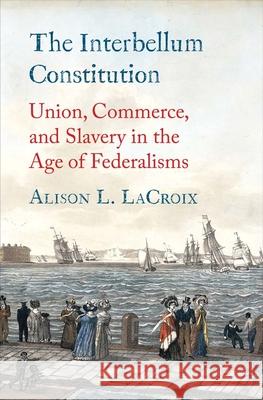 The Interbellum Constitution: Union, Commerce, and Slavery in the Age of Federalisms Alison L. LaCroix 9780300223217