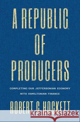 A Republic of Producers: Completing Our Jeffersonian Economy with Hamiltonian Finance Robert C. Hockett 9780300224177