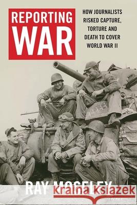 Reporting War: How Foreign Correspondents Risked Capture, Torture and Death to Cover World War II Moseley, Ray 9780300224665