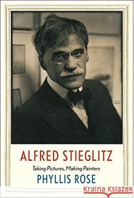 Alfred Stieglitz: Taking Pictures, Making Painters Phyllis Rose 9780300226485 Yale University Press