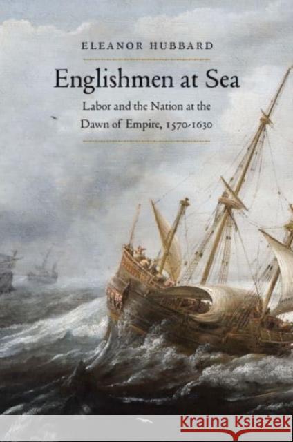 Englishmen at Sea: Labor and the Nation at the Dawn of Empire, 1570-1630 Eleanor Hubbard 9780300246124 Yale University Press