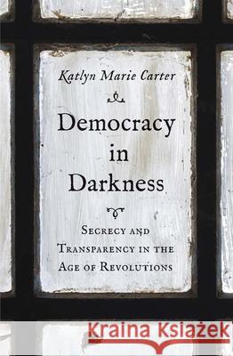 Democracy in Darkness: Secrecy and Transparency in the Age of Revolutions Katlyn Marie Carter 9780300246926 Yale University Press