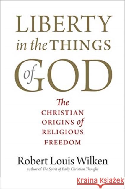 Liberty in the Things of God: The Christian Origins of Religious Freedom Robert Louis Wilken 9780300258509