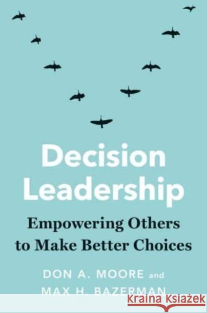 Decision Leadership: Empowering Others to Make Better Choices Don A. Moore Max H. Bazerman 9780300259698 Yale University Press