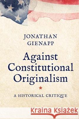 Against Constitutional Originalism: A Historical Critique Jonathan Gienapp 9780300265859 Yale University Press