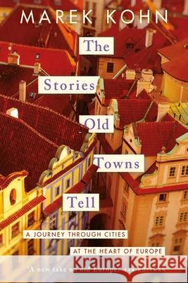The Stories Old Towns Tell: A Journey through Cities at the Heart of Europe Kohn, Marek 9780300267846