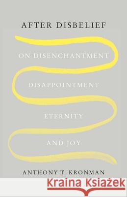 After Disbelief: On Disenchantment, Disappointment, Eternity, and Joy Anthony T. Kronman 9780300271065