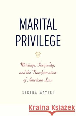 Marital Privilege: Marriage, Inequality, and the Transformation of American Law Serena Mayeri 9780300279443