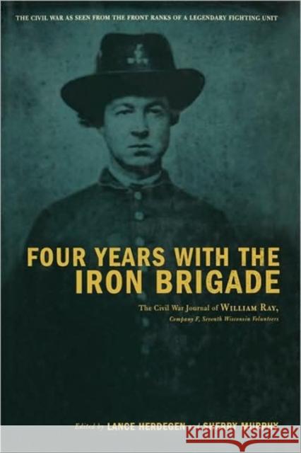 Four Years with the Iron Brigade: The Civil War Journal of William Ray, Company F, Seventh Wisconsin Volunteers Lance J. Herdegen Sherry Murphy Steve Victor 9780306811197 Da Capo Press