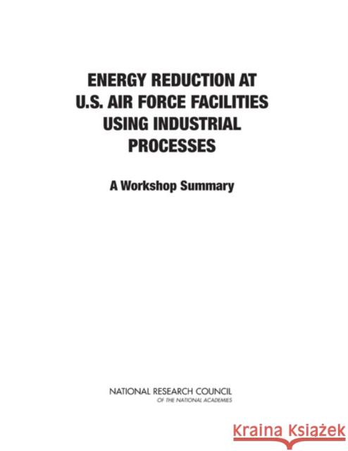 Energy Reduction at U.S. Air Force Facilities Using Industrial Processes : A Workshop Summary Committee on Energy Reduction at U.S. Air Force Facilities Using Industrial Processes: A Workshop 9780309270236 National Academies Press