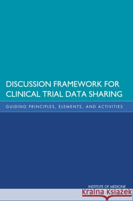 Discussion Framework for Clinical Trial Data Sharing : Guiding Principles, Elements, and Activities Institute of Medicine 9780309297790 National Academies Press