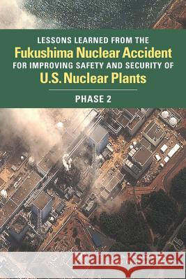 Lessons Learned from the Fukushima Nuclear Accident for Improving Safety and Security of U.S. Nuclear Plants: Phase 2 Committee on Lessons Learned from the Fu Nuclear and Radiation Studies Board      Division on Earth and Life Studies 9780309388887