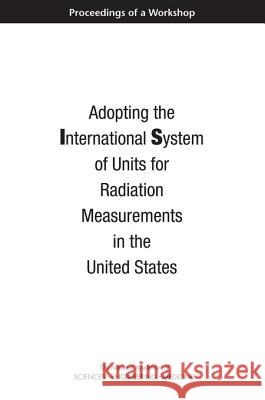 Adopting the International System of Units for Radiation Measurements in the United States: Proceedings of a Workshop National Academies of Sciences Engineeri Division on Earth and Life Studies       Nuclear and Radiation Studies Board 9780309453882