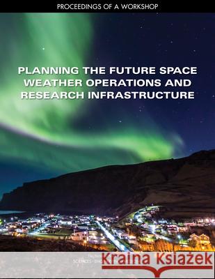 Planning the Future Space Weather Operations and Research Infrastructure: Proceedings of a Workshop National Academies of Sciences Engineeri Division on Engineering and Physical Sci Space Studies Board 9780309454339