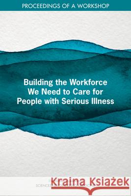 Building the Workforce We Need to Care for People with Serious Illness: Proceedings of a Workshop National Academies of Sciences Engineeri 9780309677028