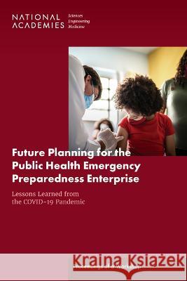 Future Planning for the Public Health Emergency Preparedness Enterprise: Lessons Learned from the Covid-19 Pandemic: Proceedings of a Workshop National Academies of Sciences Engineeri Health and Medicine Division             Board on Health Sciences Policy 9780309696821