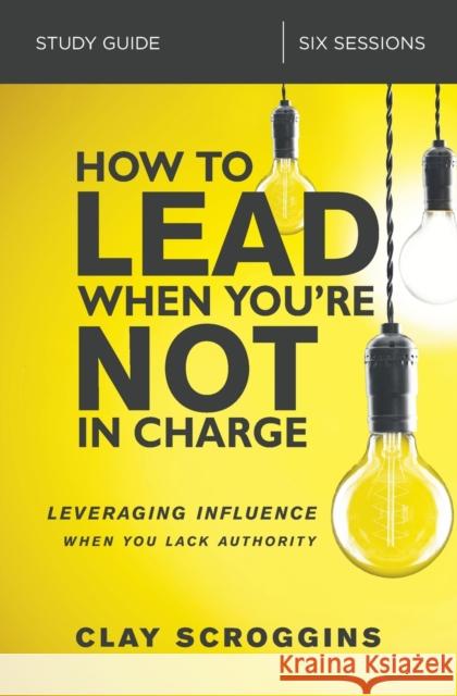 How to Lead When You're Not in Charge Study Guide: Leveraging Influence When You Lack Authority Clay Scroggins 9780310095934