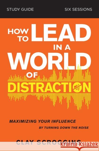 How to Lead in a World of Distraction Study Guide: Maximizing Your Influence by Turning Down the Noise Clay Scroggins 9780310115168