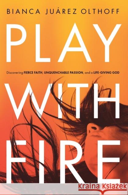 Play with Fire: Discovering Fierce Faith, Unquenchable Passion, and a Life-Giving God Bianca Juarez Olthoff 9780310345244