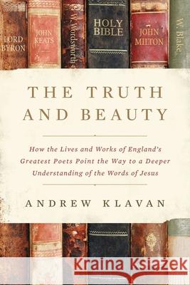 The Truth and Beauty: How the Lives and Works of England's Greatest Poets Point the Way to a Deeper Understanding of the Words of Jesus Andrew Klavan 9780310364610 Zondervan
