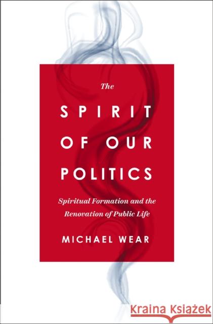 The Spirit of Our Politics: Spiritual Formation and the Renovation of Public Life Michael R. Wear 9780310367192 Zondervan