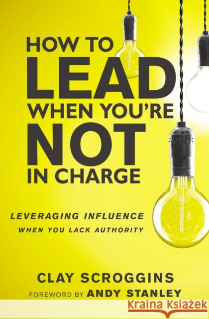 How to Lead When You're Not in Charge: Leveraging Influence When You Lack Authority Clay Scroggins 9780310531579