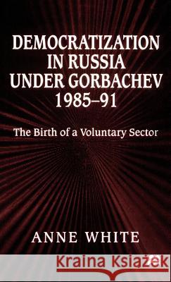 Democratization in Russia Under Gorbachev, 1985-91: The Birth of a Voluntary Sector White, Anne 9780312219932