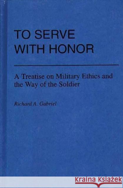 To Serve with Honor: A Treatise on Military Ethics and the Way of the Soldier Gabriel, Richard A. 9780313225451 Greenwood Press