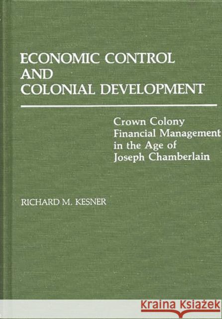 Economic Control and Colonial Development: Crown Colony Financial Management in the Age of Joseph Chamberlain Kesner, Richard 9780313228988 Greenwood Press