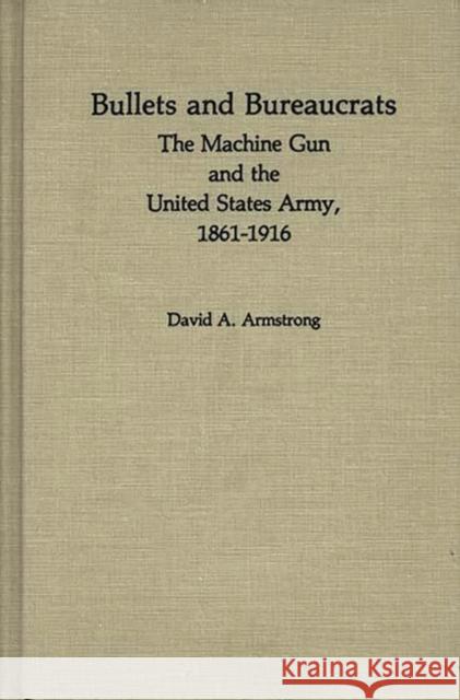 Bullets and Bureaucrats: The Machine Gun and the United States Army, 1861-1916 Armstrong, David A. 9780313230295
