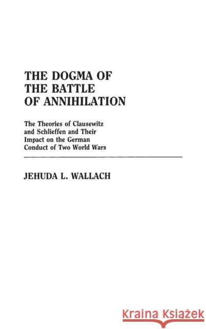The Dogma of the Battle of Annihilation: The Theories of Clausewitz and Schlieffen and Their Impact on the German Conduct of Two World Wars Wallach, Jehuda L. 9780313244384 Greenwood Press