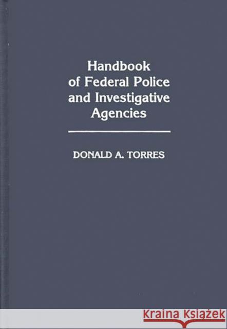 Handbook of Federal Police and Investigative Agencies Donald A. Torres 9780313245787 Greenwood Press