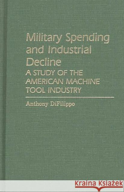 Military Spending and Industrial Decline: A Study of the American Machine Tool Industry Difilippo, Anthony 9780313251795 Greenwood Press