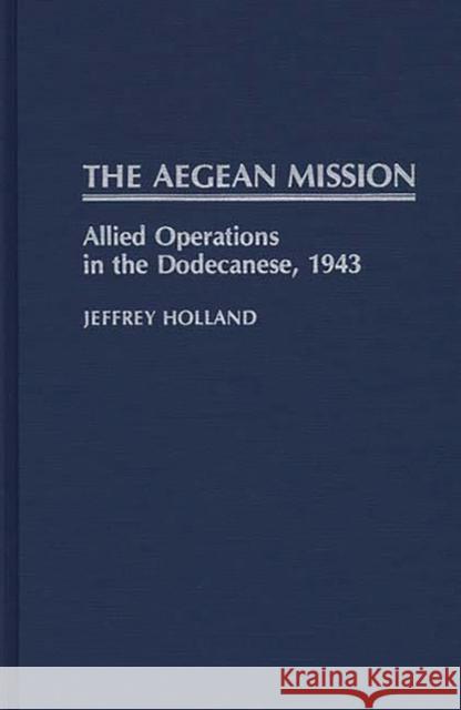 The Aegean Mission: Allied Operations in the Dodecanese, 1943 Holland, Jeffrey 9780313262838