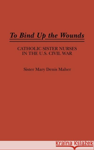 To Bind Up the Wounds: Catholic Sister Nurses in the U.S. Civil War Maher, Mary 9780313264580