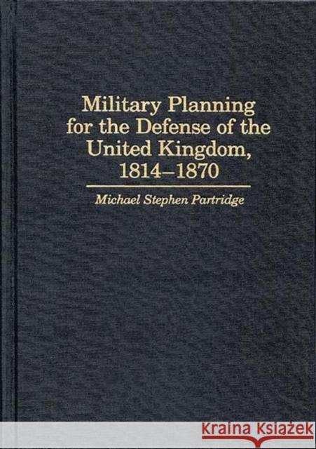 Military Planning for the Defense of the United Kingdom, 1814-1870 Michael Stephen Partridge 9780313268717